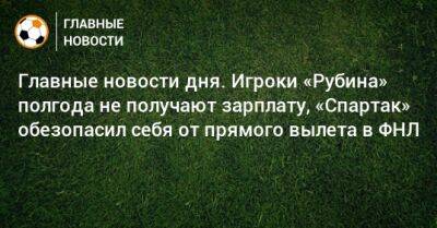 Главные новости дня. Игроки «Рубина» полгода не получают зарплату, «Спартак» обезопасил себя от прямого вылета в ФНЛ