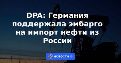 DPA: Германия поддержала эмбарго на импорт нефти из России