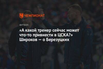 «А какой тренер сейчас может что-то привнести в ЦСКА?» Широков — о Березуцких