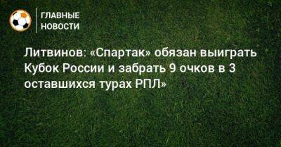 Литвинов: «Спартак» обязан выиграть Кубок России и забрать 9 очков в 3 оставшихся турах РПЛ»
