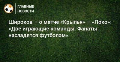 Широков – о матче «Крылья» – «Локо»: «Две играющие команды. Фанаты насладятся футболом»