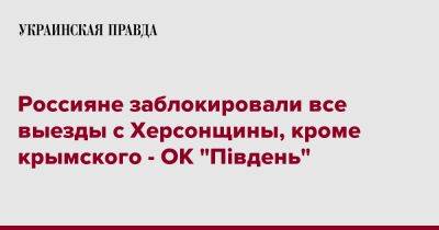 Россияне заблокировали все выезды с Херсонщины, кроме крымского - ОК "Південь"