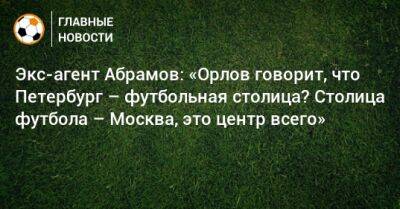 Экс-агент Абрамов: «Орлов говорит, что Петербург – футбольная столица? Столица футбола – Москва, это центр всего»