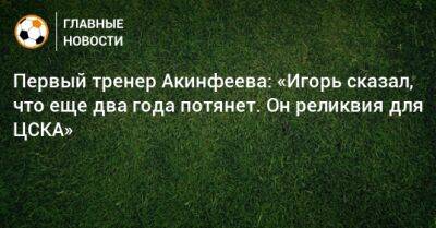 Первый тренер Акинфеева: «Игорь сказал, что еще два года потянет. Он реликвия для ЦСКА»