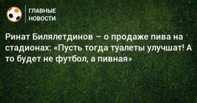 Ринат Билялетдинов – о продаже пива на стадионах: «Пусть тогда туалеты улучшат! А то будет не футбол, а пивная»