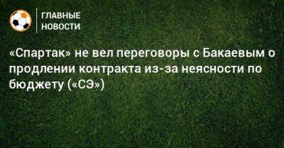 «Спартак» не вел переговоры с Бакаевым о продлении контракта из-за неясности по бюджету («СЭ»)