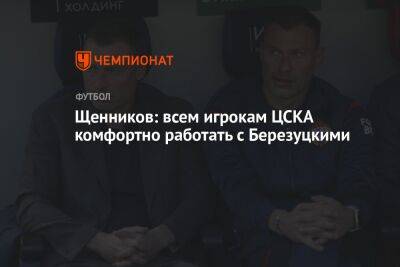Щенников: всем игрокам ЦСКА комфортно работать с Березуцкими