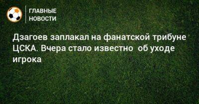 Дзагоев заплакал на фанатской трибуне ЦСКА. Вчера стало известно об уходе игрока