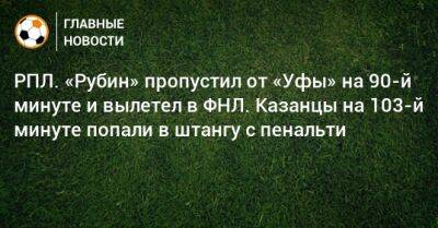 РПЛ. «Рубин» пропустил от «Уфы» на 90-й минуте и вылетел в ФНЛ. Казанцы на 103-й минуте попали в штангу с пенальти