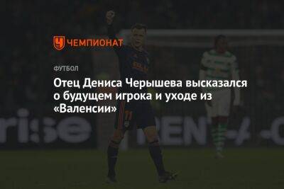 Денис Черышев - Дмитрий Черышев - Андрей Ирха - Отец Дениса Черышева высказался о будущем игрока и уходе из «Валенсии» - championat.com - Россия