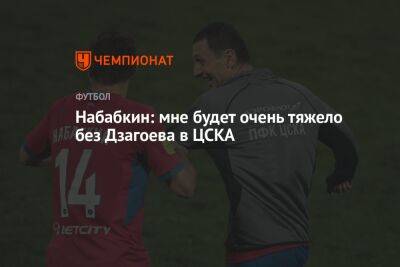 Набабкин: мне будет очень тяжело без Дзагоева в ЦСКА