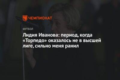 Андрей Ирха - Лидия Иванова: период, когда «Торпедо» оказалось не в высшей лиге, сильно меня ранил - championat.com
