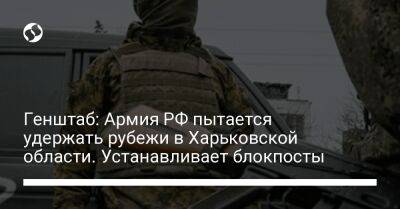 Генштаб: Армия РФ пытается удержать рубежи в Харьковской области. Устанавливает блокпосты