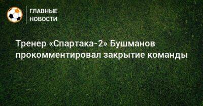 Тренер «Спартака-2» Бушманов прокомментировал закрытие команды