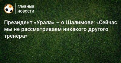 Президент «Урала» – о Шалимове: «Сейчас мы не рассматриваем никакого другого тренера»