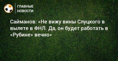 Сайманов: «Не вижу вины Слуцкого в вылете в ФНЛ. Да, он будет работать в «Рубине» вечно»