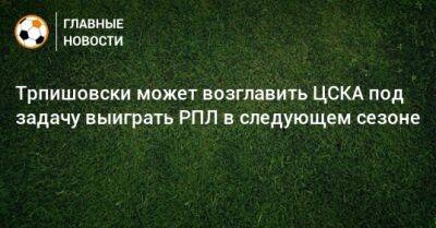 Трпишовски может возглавить ЦСКА под задачу выиграть РПЛ в следующем сезоне