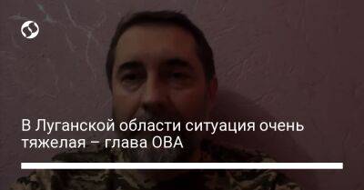 В Луганской области ситуация очень тяжелая – глава ОВА