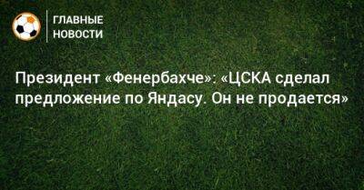 Президент «Фенербахче»: «ЦСКА сделал предложение по Яндасу. Он не продается»