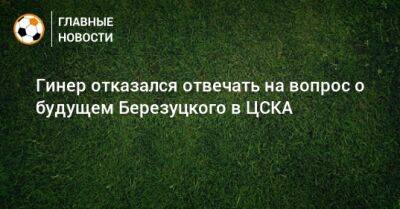 Гинер отказался отвечать на вопрос о будущем Березуцкого в ЦСКА