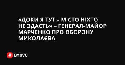 «Доки я тут – місто ніхто не здасть» – генерал-майор Марченко про оборону Миколаєва