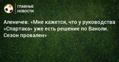 Аленичев: «Мне кажется, что у руководства «Спартака» уже есть решение по Ваноли. Сезон провален»