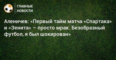 Аленичев: «Первый тайм матча «Спартака» и «Зенита» – просто мрак. Безобразный футбол, я был шокирован»