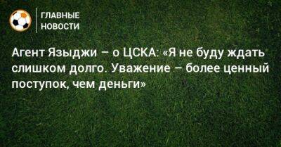 Агент Языджи – о ЦСКА: «Я не буду ждать слишком долго. Уважение – более ценный поступок, чем деньги»