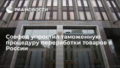 Совет Федерации упростил таможенную процедуру переработки товаров в России