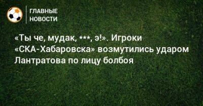 «Ты че, мудак, ***, э!». Игроки «СКА-Хабаровска» возмутились ударом Лантратова по лицу болбоя