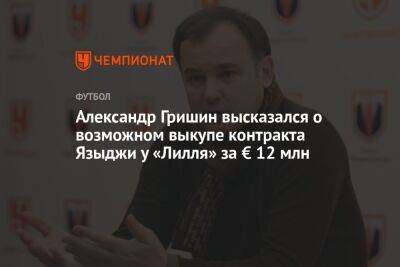Александр Гришин высказался о возможном выкупе контракта Языджи у «Лилля» за € 12 млн