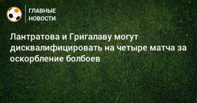 Лантратова и Григалаву могут дисквалифицировать на четыре матча за оскорбление болбоев