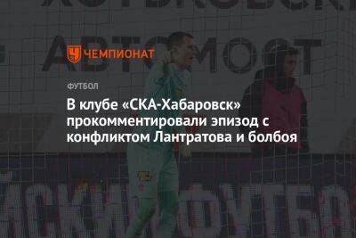 В клубе «СКА-Хабаровск» прокомментировали эпизод с конфликтом Лантратова и болбоя