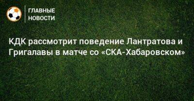 КДК рассмотрит поведение Лантратова и Григалавы в матче со «СКА-Хабаровском»