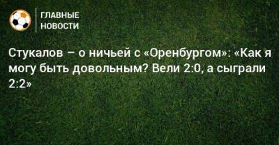 Стукалов – о ничьей с «Оренбургом»: «Как я могу быть довольным? Вели 2:0, а сыграли 2:2»