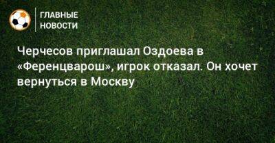 Черчесов приглашал Оздоева в «Ференцварош», игрок отказал. Он хочет вернуться в Москву