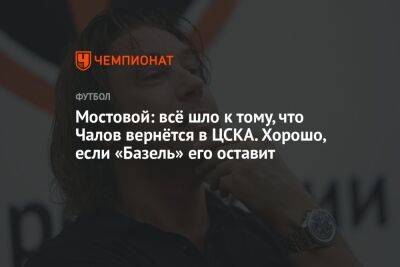 Мостовой: всё шло к тому, что Чалов вернётся в ЦСКА. Хорошо, если «Базель» его оставит