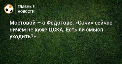 Мостовой – о Федотове: «Сочи» сейчас ничем не хуже ЦСКА. Есть ли смысл уходить?»