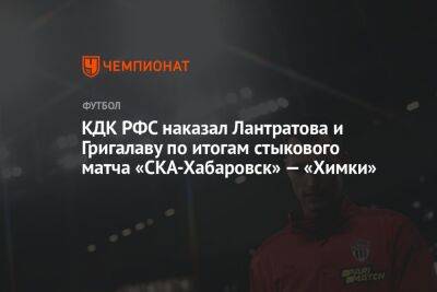 КДК РФС наказал Лантратова и Григалаву по итогам стыкового матча «СКА-Хабаровск» — «Химки»
