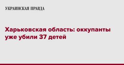 Харьковская область: оккупанты уже убили 37 детей