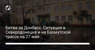 Битва за Донбасс. Ситуация в Северодонецке и на Бахмутской трассе на 27 мая