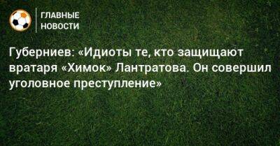 Губерниев: «Идиоты те, кто защищают вратаря «Химок» Лантратова. Он совершил уголовное преступление»