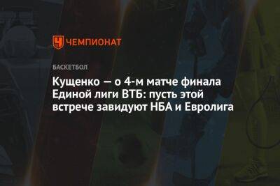 Кущенко — о 4-м матче финала Единой лиги ВТБ: пусть этой встрече завидуют НБА и Евролига