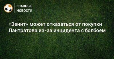 «Зенит» может отказаться от покупки Лантратова из-за инцидента с болбоем