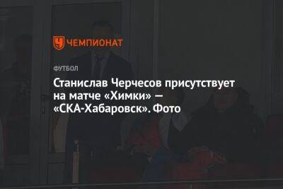 Станислав Черчесов присутствует на матче «Химки» — «СКА-Хабаровск». Фото
