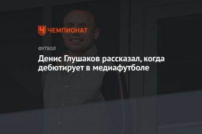 Денис Глушаков рассказал, когда дебютирует в медиафутболе