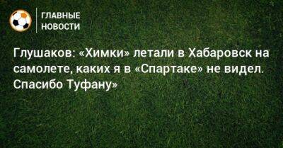 Глушаков: «Химки» летали в Хабаровск на самолете, каких я в «Спартаке» не видел. Спасибо Туфану»