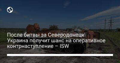 После битвы за Северодонецк Украина получит шанс на оперативное контрнаступление – ISW