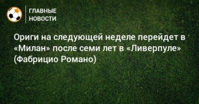 Ориги на следующей неделе перейдет в «Милан» после семи лет в «Ливерпуле» (Фабрицио Романо)