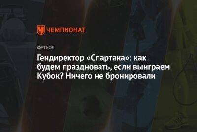 Гендиректор «Спартака»: как будем праздновать, если выиграем Кубок? Ничего не бронировали